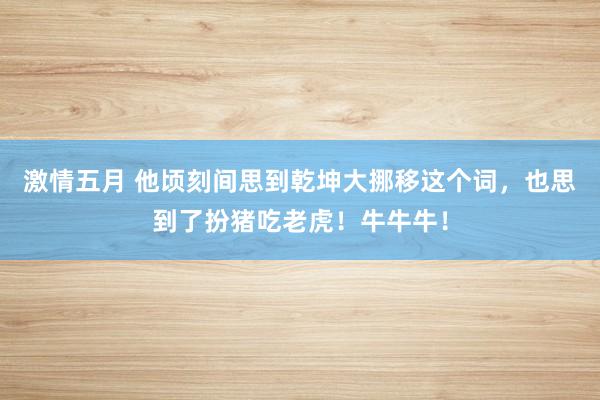 激情五月 他顷刻间思到乾坤大挪移这个词，也思到了扮猪吃老虎！牛牛牛！