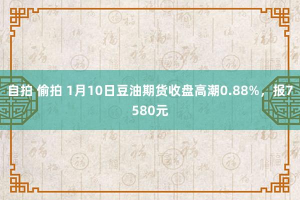 自拍 偷拍 1月10日豆油期货收盘高潮0.88%，报7580元