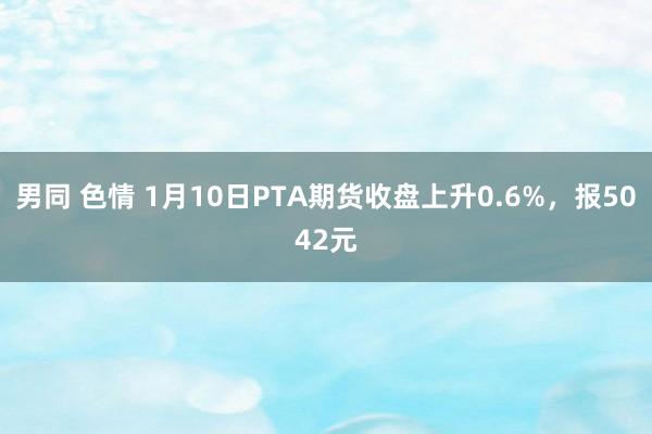 男同 色情 1月10日PTA期货收盘上升0.6%，报5042元