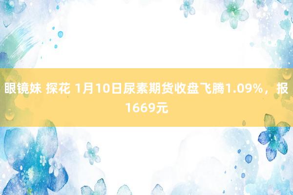 眼镜妹 探花 1月10日尿素期货收盘飞腾1.09%，报1669元