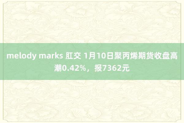 melody marks 肛交 1月10日聚丙烯期货收盘高潮0.42%，报7362元