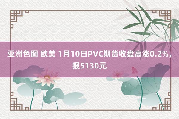 亚洲色图 欧美 1月10日PVC期货收盘高涨0.2%，报5130元