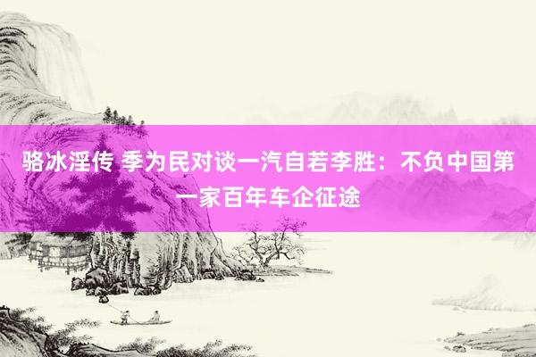 骆冰淫传 季为民对谈一汽自若李胜：不负中国第一家百年车企征途