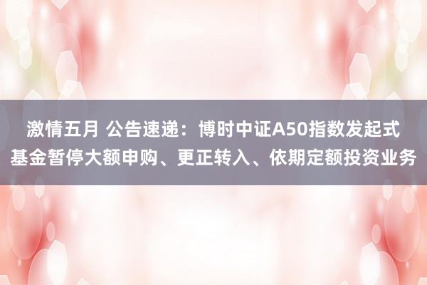 激情五月 公告速递：博时中证A50指数发起式基金暂停大额申购、更正转入、依期定额投资业务