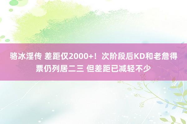 骆冰淫传 差距仅2000+！次阶段后KD和老詹得票仍列居二三 但差距已减轻不少