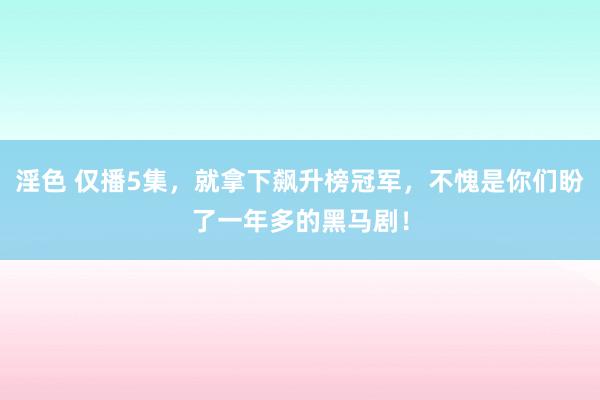 淫色 仅播5集，就拿下飙升榜冠军，不愧是你们盼了一年多的黑马剧！