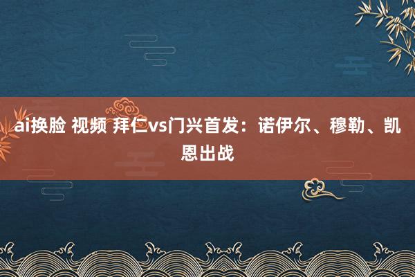 ai换脸 视频 拜仁vs门兴首发：诺伊尔、穆勒、凯恩出战