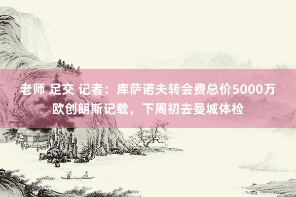 老师 足交 记者：库萨诺夫转会费总价5000万欧创朗斯记载，下周初去曼城体检