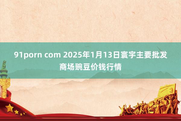 91porn com 2025年1月13日寰宇主要批发商场豌豆价钱行情