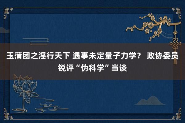 玉蒲团之淫行天下 遇事未定量子力学？ 政协委员锐评“伪科学”当谈