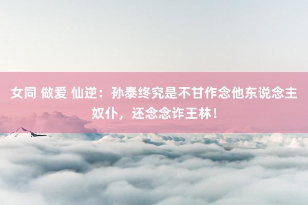 女同 做爱 仙逆：孙泰终究是不甘作念他东说念主奴仆，还念念诈王林！