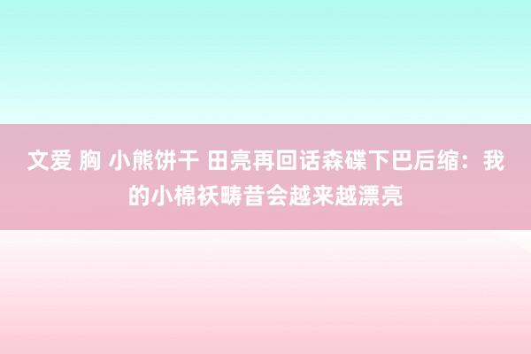 文爱 胸 小熊饼干 田亮再回话森碟下巴后缩：我的小棉袄畴昔会越来越漂亮