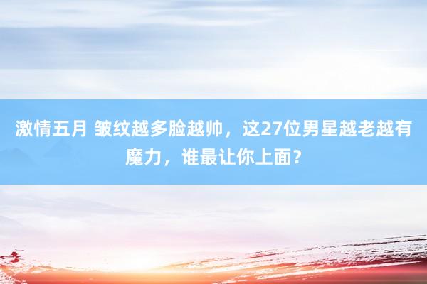 激情五月 皱纹越多脸越帅，这27位男星越老越有魔力，谁最让你上面？