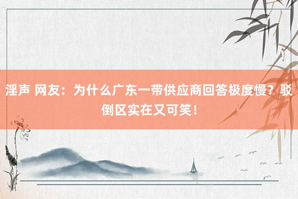 淫声 网友：为什么广东一带供应商回答极度慢？驳倒区实在又可笑！