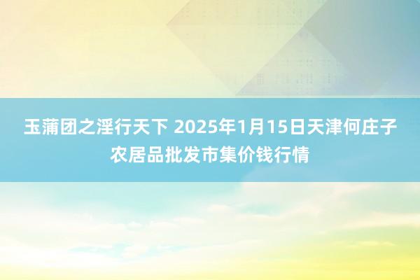 玉蒲团之淫行天下 2025年1月15日天津何庄子农居品批发市集价钱行情