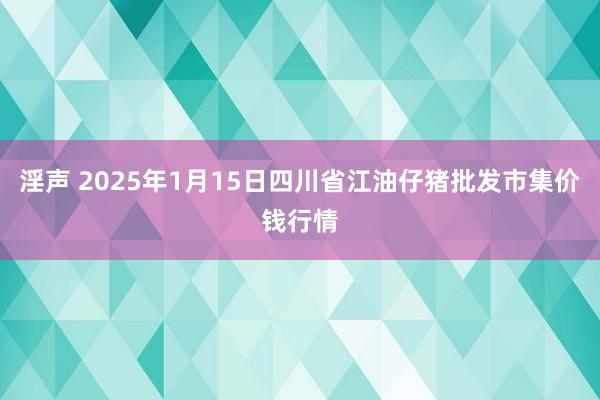 淫声 2025年1月15日四川省江油仔猪批发市集价钱行情