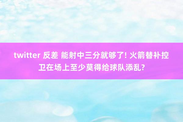 twitter 反差 能射中三分就够了! 火箭替补控卫在场上至少莫得给球队添乱?