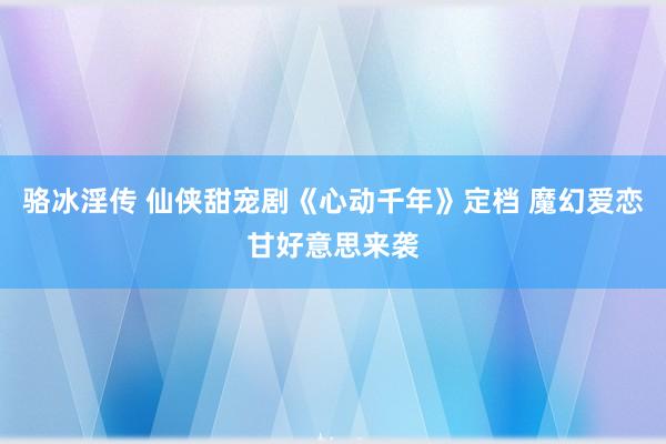 骆冰淫传 仙侠甜宠剧《心动千年》定档 魔幻爱恋甘好意思来袭