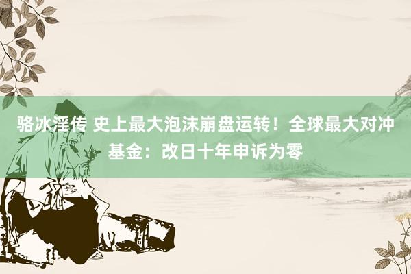 骆冰淫传 史上最大泡沫崩盘运转！全球最大对冲基金：改日十年申诉为零