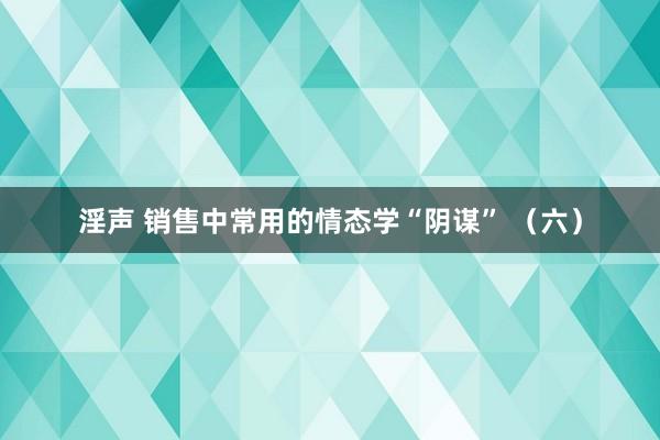 淫声 销售中常用的情态学“阴谋” （六）