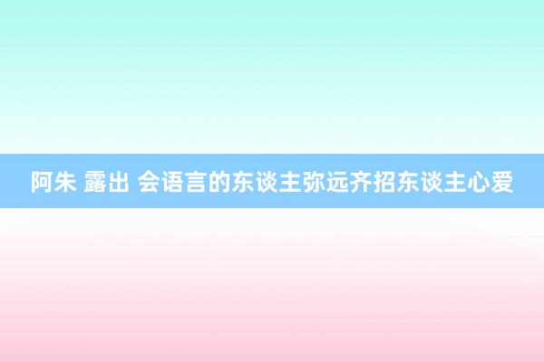 阿朱 露出 会语言的东谈主弥远齐招东谈主心爱